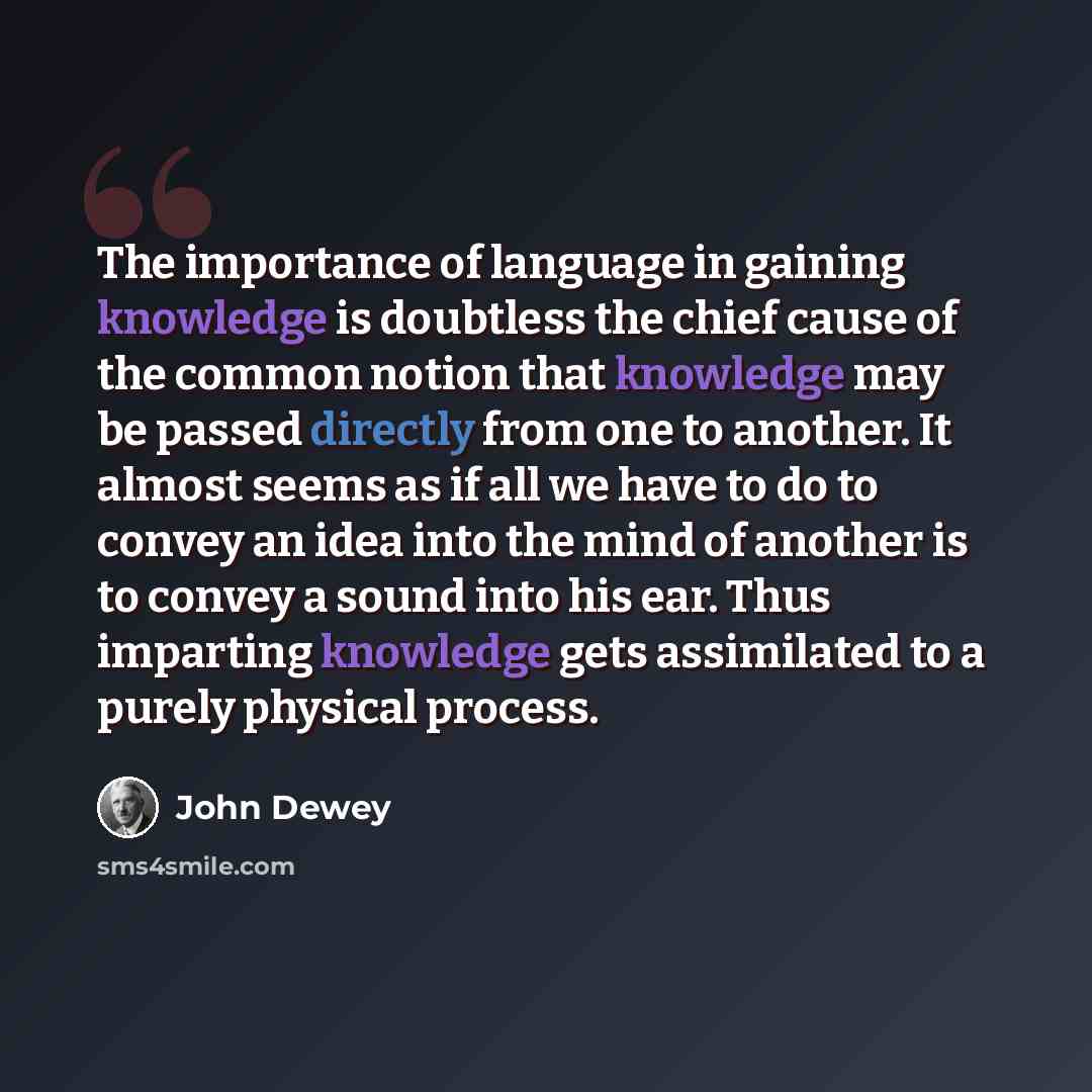 “The importance of language in gaining knowledge is doubtless the chief cause of the common notion that knowledge may be passed directly from one to another. It almost seems as if all we have to do to convey an idea into the mind of another is to convey a sound into his ear. Thus imparting…” quote by John Dewey