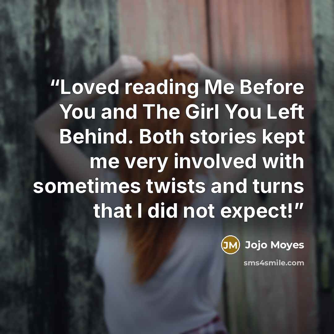 “Loved reading Me Before You and The Girl You Left Behind. Both stories kept me very involved with sometimes twists and turns that I did not expect!” quote by Jojo Moyes