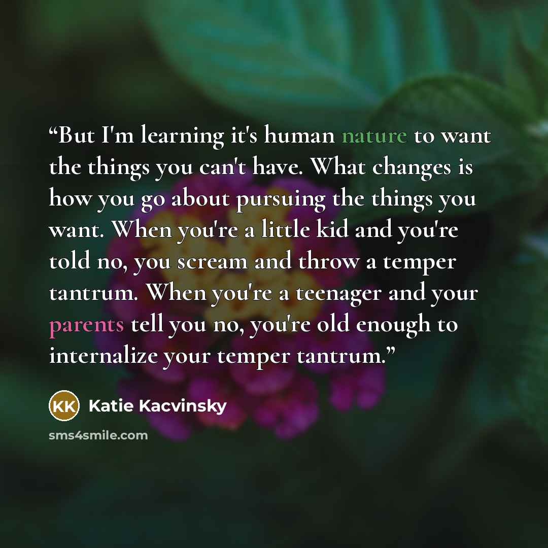 “But I'm learning it's human nature to want the things you can't have. What changes is how you go about pursuing the things you want. When you're a little kid and you're told no, you scream and throw a temper tantrum. When you're a teenager and your parents tell you no, you're old enough to…” quote by Katie Kacvinsky