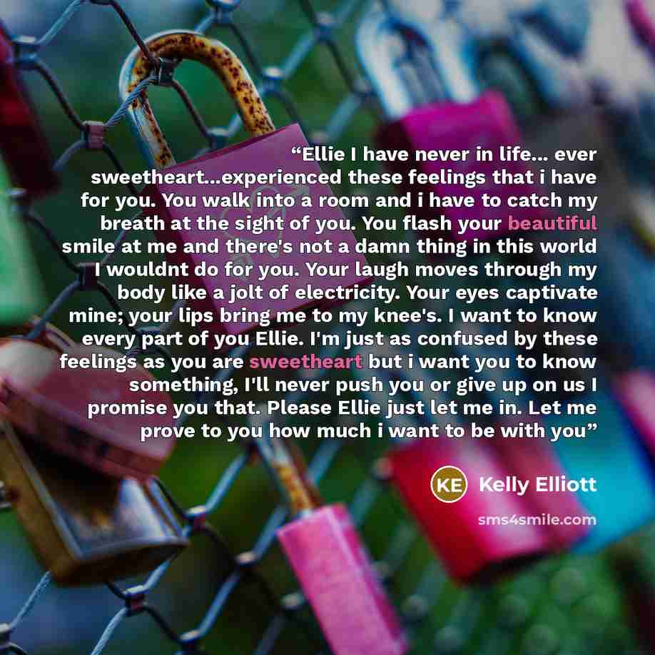 “Ellie I have never in life... ever sweetheart...experienced these feelings that i have for you. You walk into a room and i have to catch my breath at the sight of you. You flash your beautiful smile at me and there's not a damn thing in this world I wouldnt do for you. Your laugh moves through my…” quote by Kelly Elliott