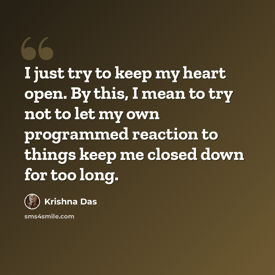 “I just try to keep my heart open. By this, I mean to try not to let my own programmed reaction to things keep me closed down for too long.” quote by Krishna Das