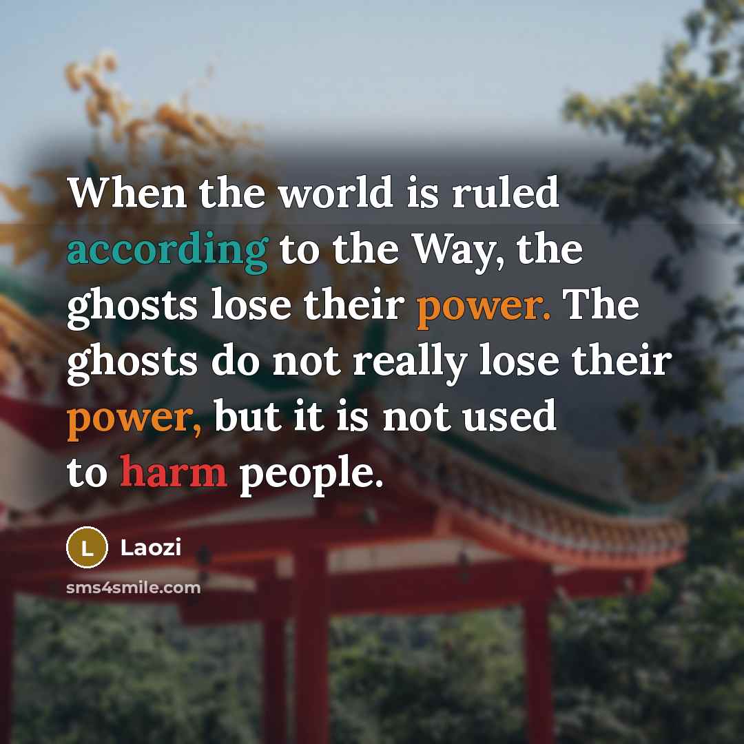 “When the world is ruled according to the Way, the ghosts lose their power. The ghosts do not really lose their power, but it is not used to harm people.” quote by Laozi