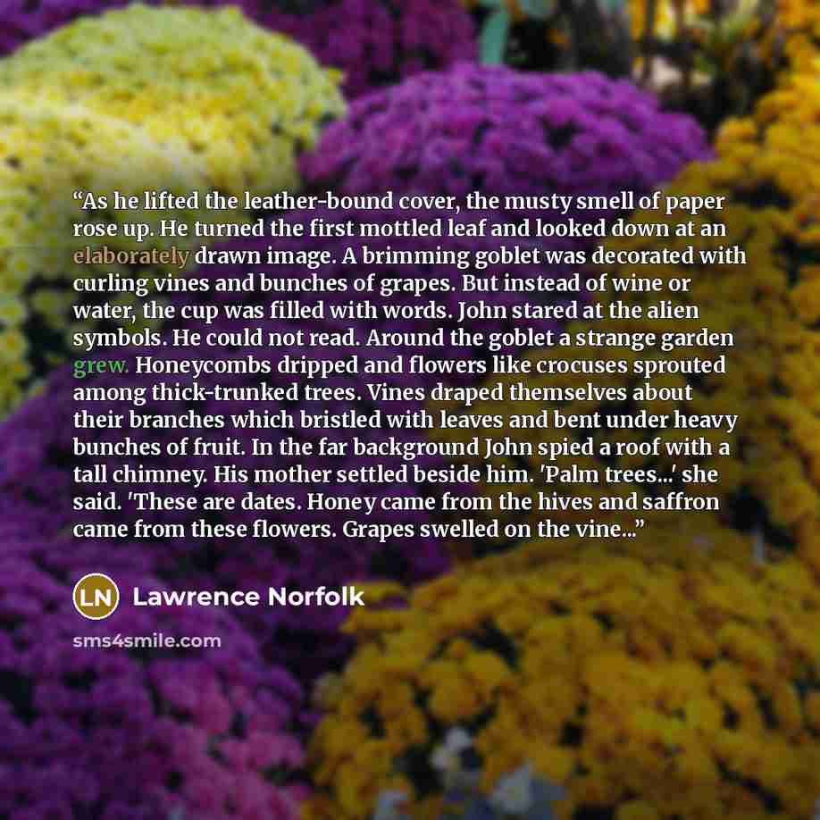 “As he lifted the leather-bound cover, the musty smell of paper rose up. He turned the first mottled leaf and looked down at an elaborately drawn image. A brimming goblet was decorated with curling vines and bunches of grapes. But instead of wine or water, the cup was filled with words. John stared…” quote by Lawrence Norfolk
