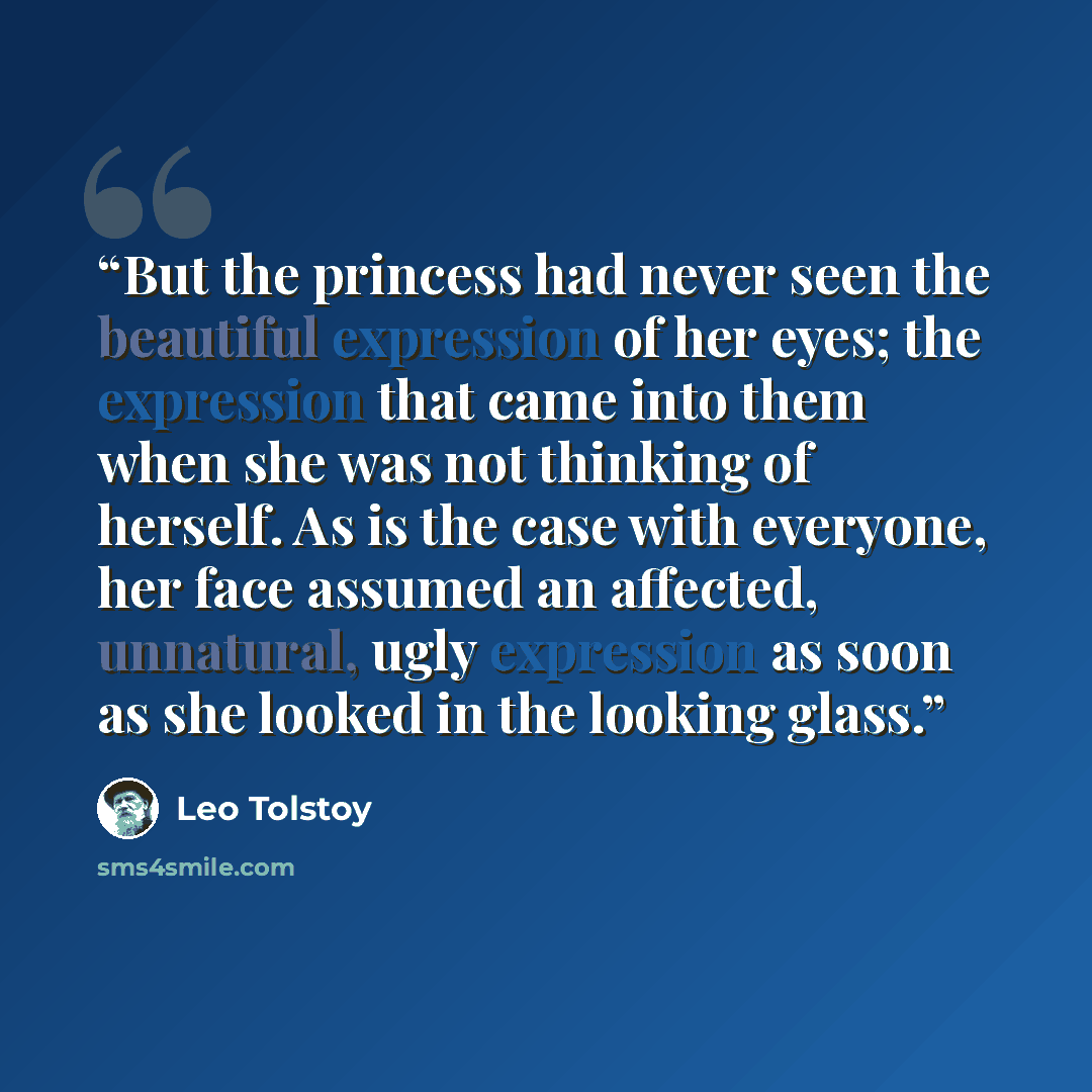 “But the princess had never seen the beautiful expression of her eyes; the expression that came into them when she was not thinking of herself. As is the case with everyone, her face assumed an affected, unnatural, ugly expression as soon as she looked in the looking glass.” quote by Leo Tolstoy