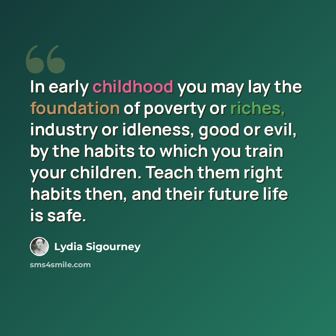 “In early childhood you may lay the foundation of poverty or riches, industry or idleness, good or evil, by the habits to which you train your children. Teach them right habits then, and their future life is safe.” quote by Lydia Sigourney