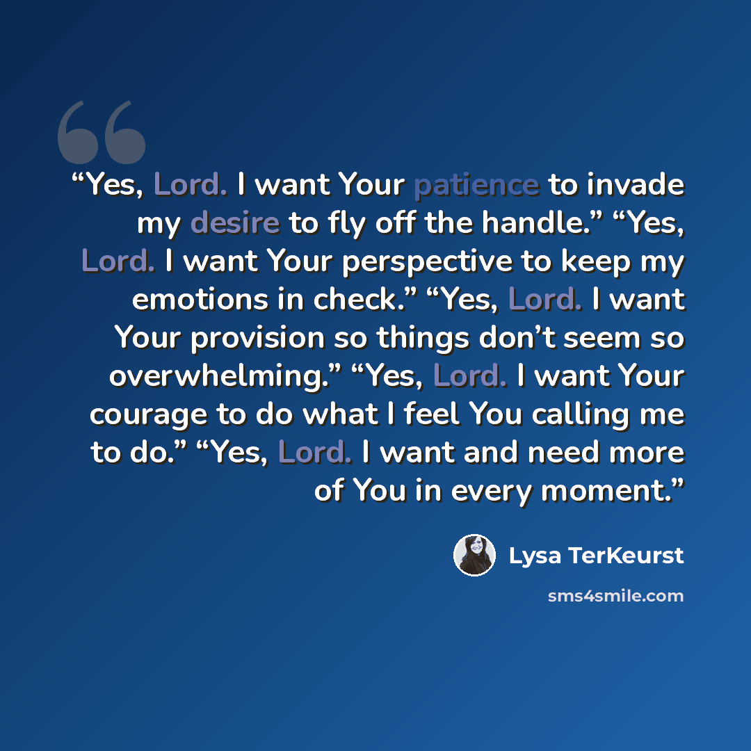 “Yes, Lord. I want Your patience to invade my desire to fly off the handle.” “Yes, Lord. I want Your perspective to keep my emotions in check.” “Yes, Lord. I want Your provision so things don’t seem so overwhelming.” “Yes, Lord. I want Your courage to do what I feel You calling me to do.” “Yes…” quote by Lysa TerKeurst