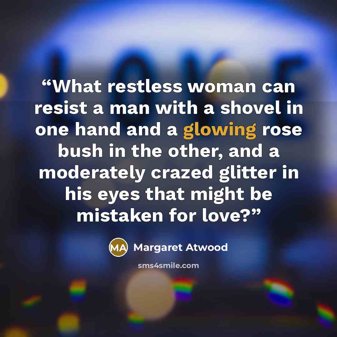 “What restless woman can resist a man with a shovel in one hand and a glowing rose bush in the other, and a moderately crazed glitter in his eyes that might be mistaken for love?” quote by Margaret Atwood