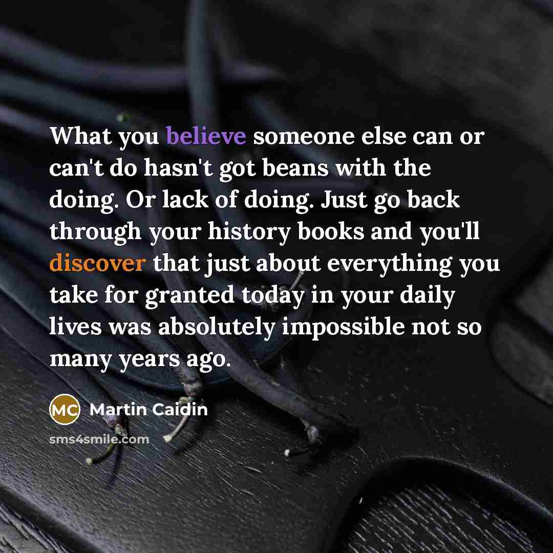 “What you believe someone else can or can't do hasn't got beans with the doing. Or lack of doing. Just go back through your history books and you'll discover that just about everything you take for granted today in your daily lives was absolutely impossible not so many years ago.” quote by Martin Caidin