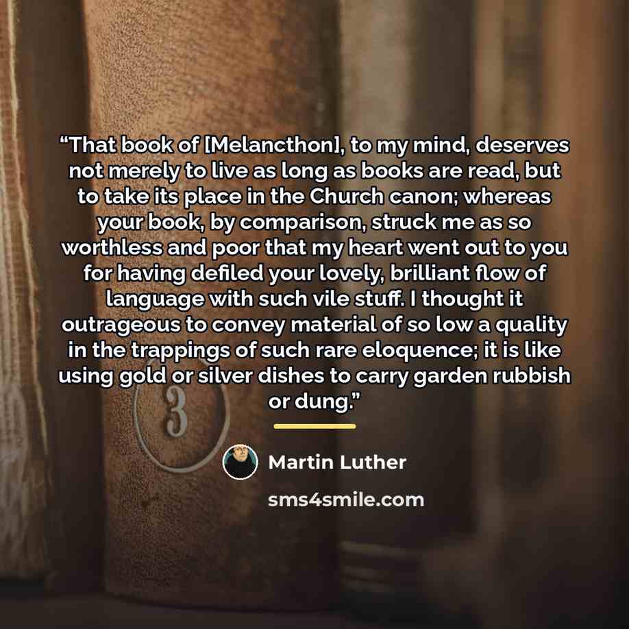 “That book of [Melancthon], to my mind, deserves not merely to live as long as books are read, but to take its place in the Church canon; whereas your book, by comparison, struck me as so worthless and poor that my heart went out to you for having defiled your lovely, brilliant flow of language…” quote by Martin Luther