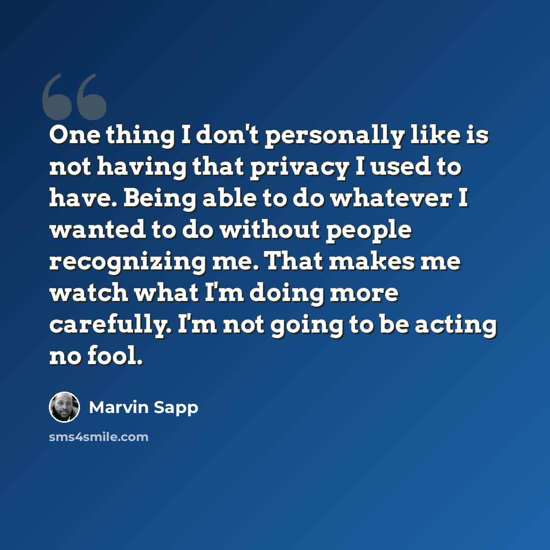 “One thing I don't personally like is not having that privacy I used to have. Being able to do whatever I wanted to do without people recognizing me. That makes me watch what I'm doing more carefully. I'm not going to be acting no fool.” quote by Marvin Sapp