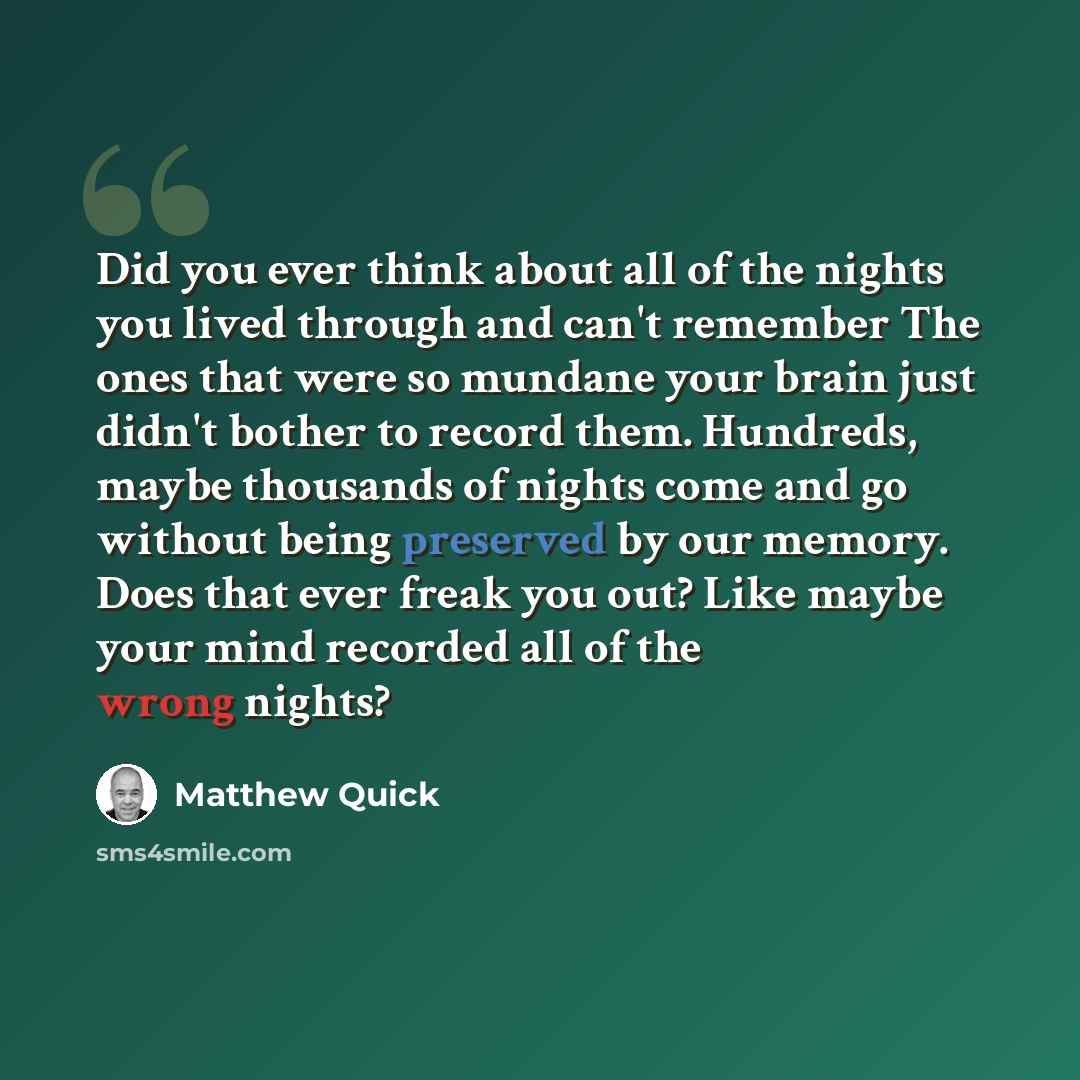 “Did you ever think about all of the nights you lived through and can't remember The ones that were so mundane your brain just didn't bother to record them. Hundreds, maybe thousands of nights come and go without being preserved by our memory. Does that ever freak you out? Like maybe your mind…” quote by Matthew Quick