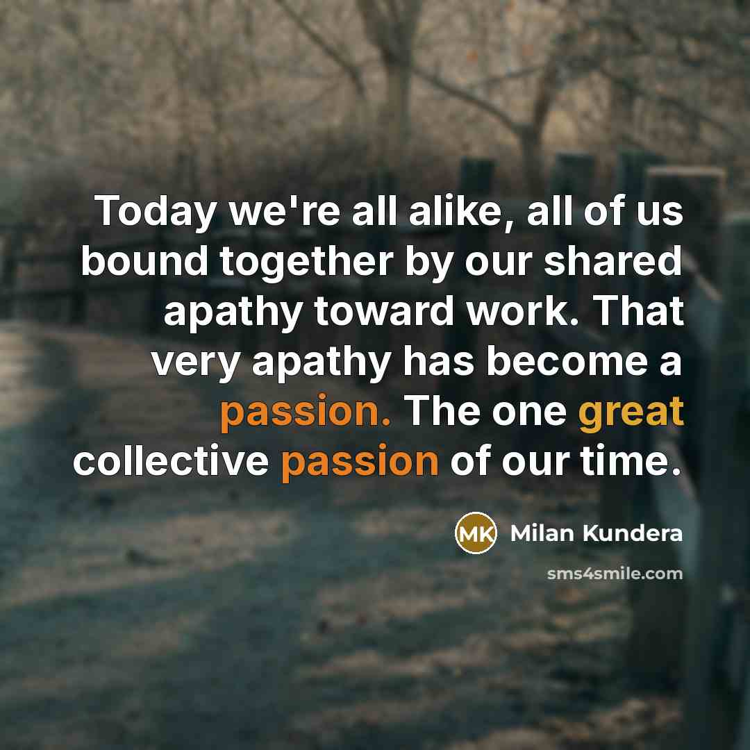 “Today we're all alike, all of us bound together by our shared apathy toward work. That very apathy has become a passion. The one great collective passion of our time.” quote by Milan Kundera