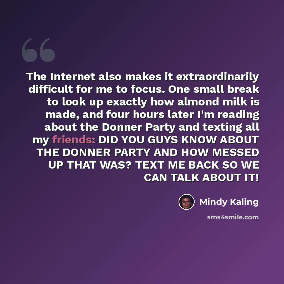 “The Internet also makes it extraordinarily difficult for me to focus. One small break to look up exactly how almond milk is made, and four hours later I'm reading about the Donner Party and texting all my friends: DID YOU GUYS KNOW ABOUT THE DONNER PARTY AND HOW MESSED UP THAT WAS? TEXT ME BACK SO…” quote by Mindy Kaling