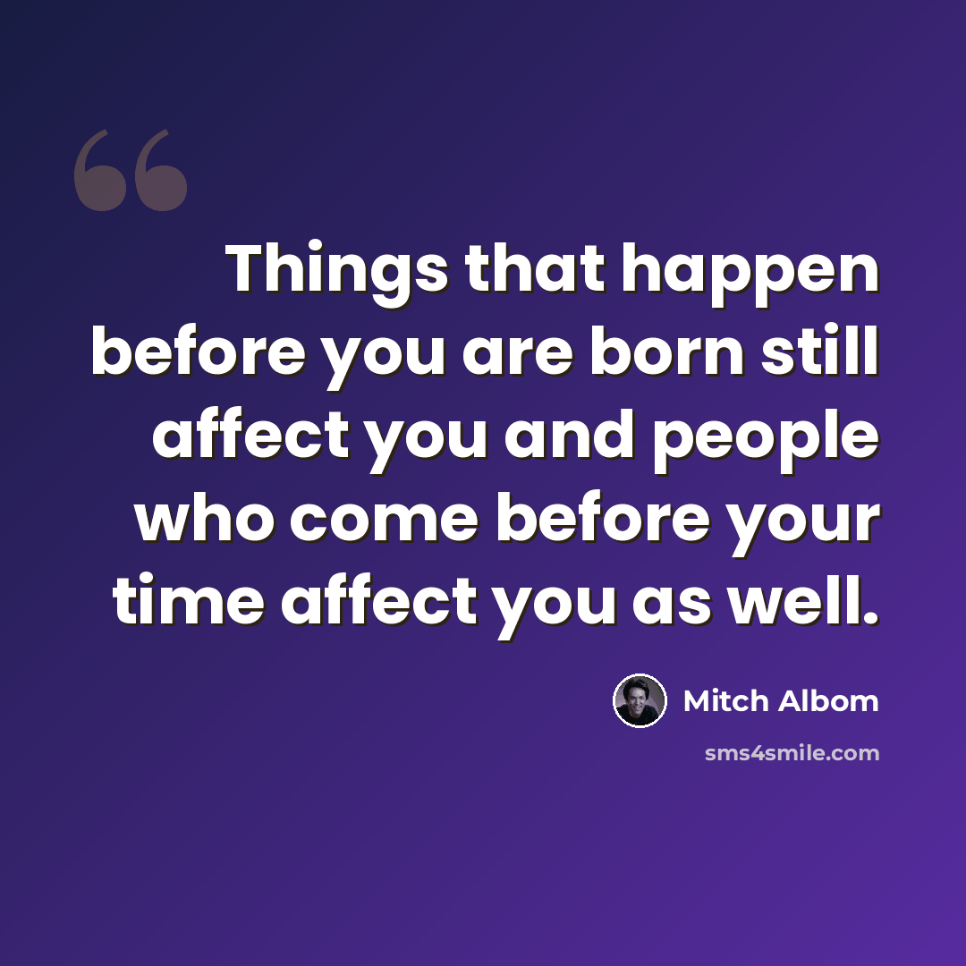 “Things that happen before you are born still affect you and people who come before your time affect you as well.” quote by Mitch Albom