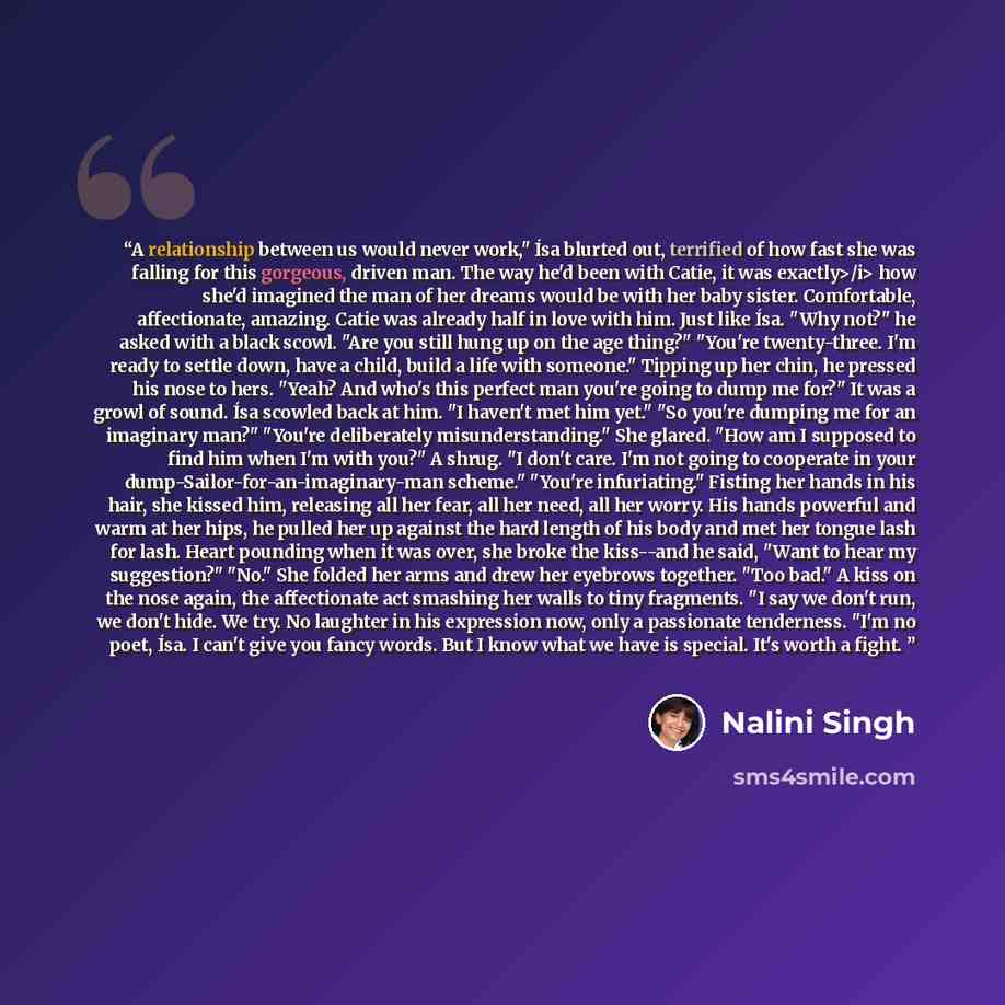 “A relationship between us would never work," Ísa blurted out, terrified of how fast she was falling for this gorgeous, driven man. The way he'd been with Catie, it was exactly>/i> how she'd imagined the man of her dreams would be with her baby sister. Comfortable, affectionate, amazing. Catie was…” quote by Nalini Singh