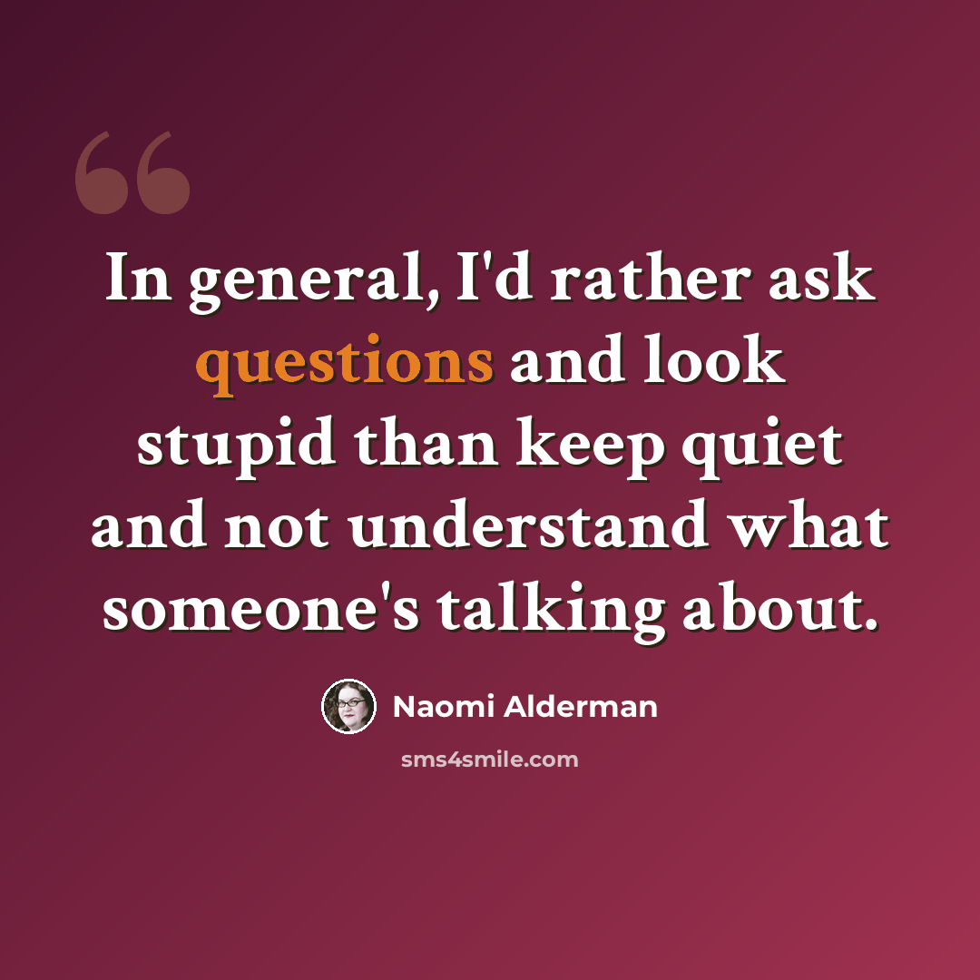 “In general, I'd rather ask questions and look stupid than keep quiet and not understand what someone's talking about.” quote by Naomi Alderman
