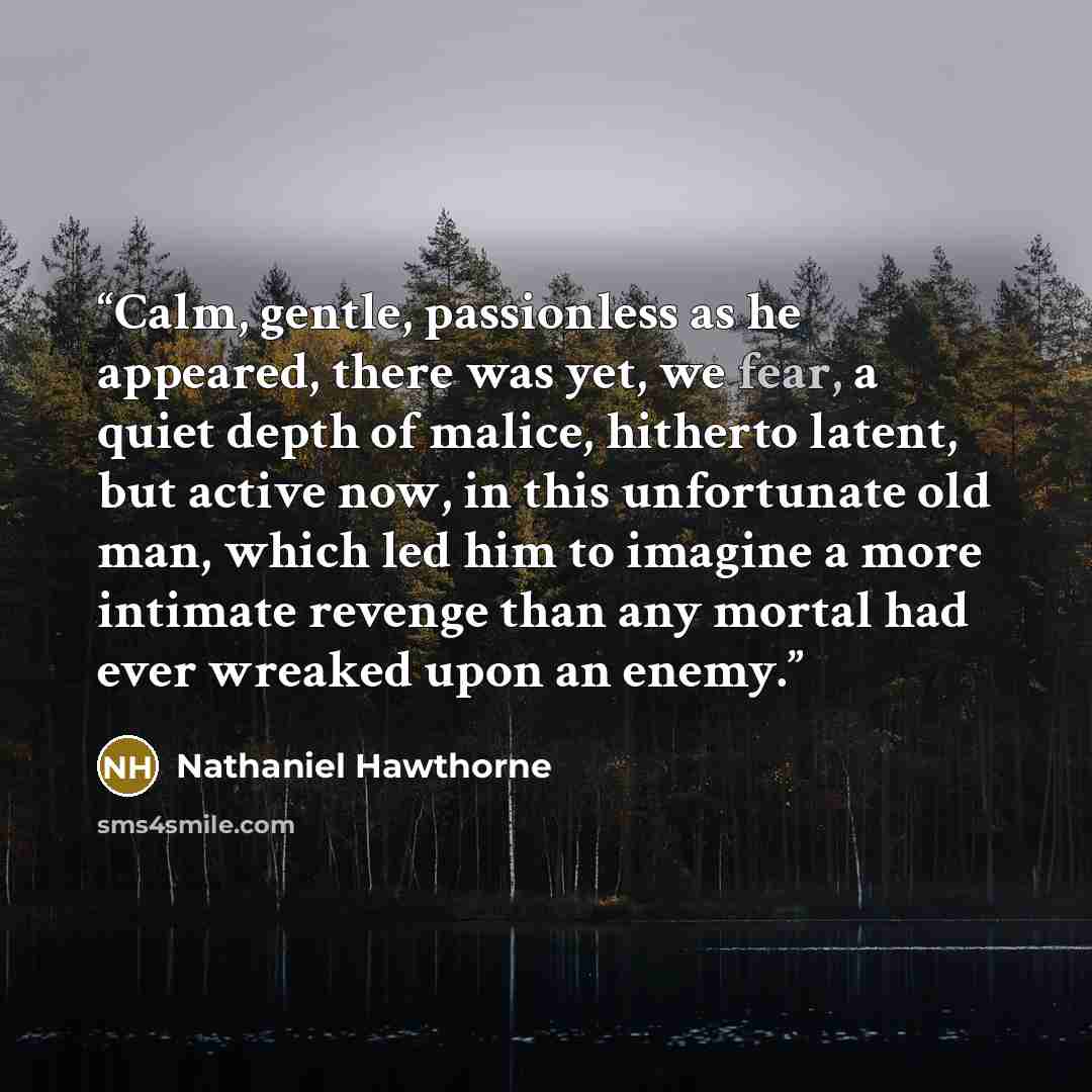 “Calm, gentle, passionless as he appeared, there was yet, we fear, a quiet depth of malice, hitherto latent, but active now, in this unfortunate old man, which led him to imagine a more intimate revenge than any mortal had ever wreaked upon an enemy.” quote by Nathaniel Hawthorne