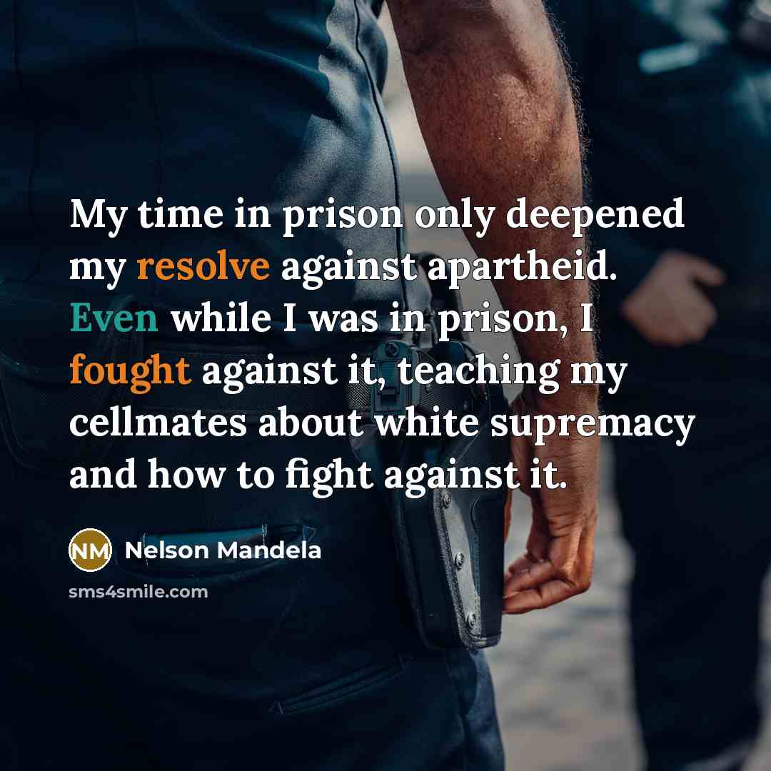 “My time in prison only deepened my resolve against apartheid. Even while I was in prison, I fought against it, teaching my cellmates about white supremacy and how to fight against it.” quote by Nelson Mandela