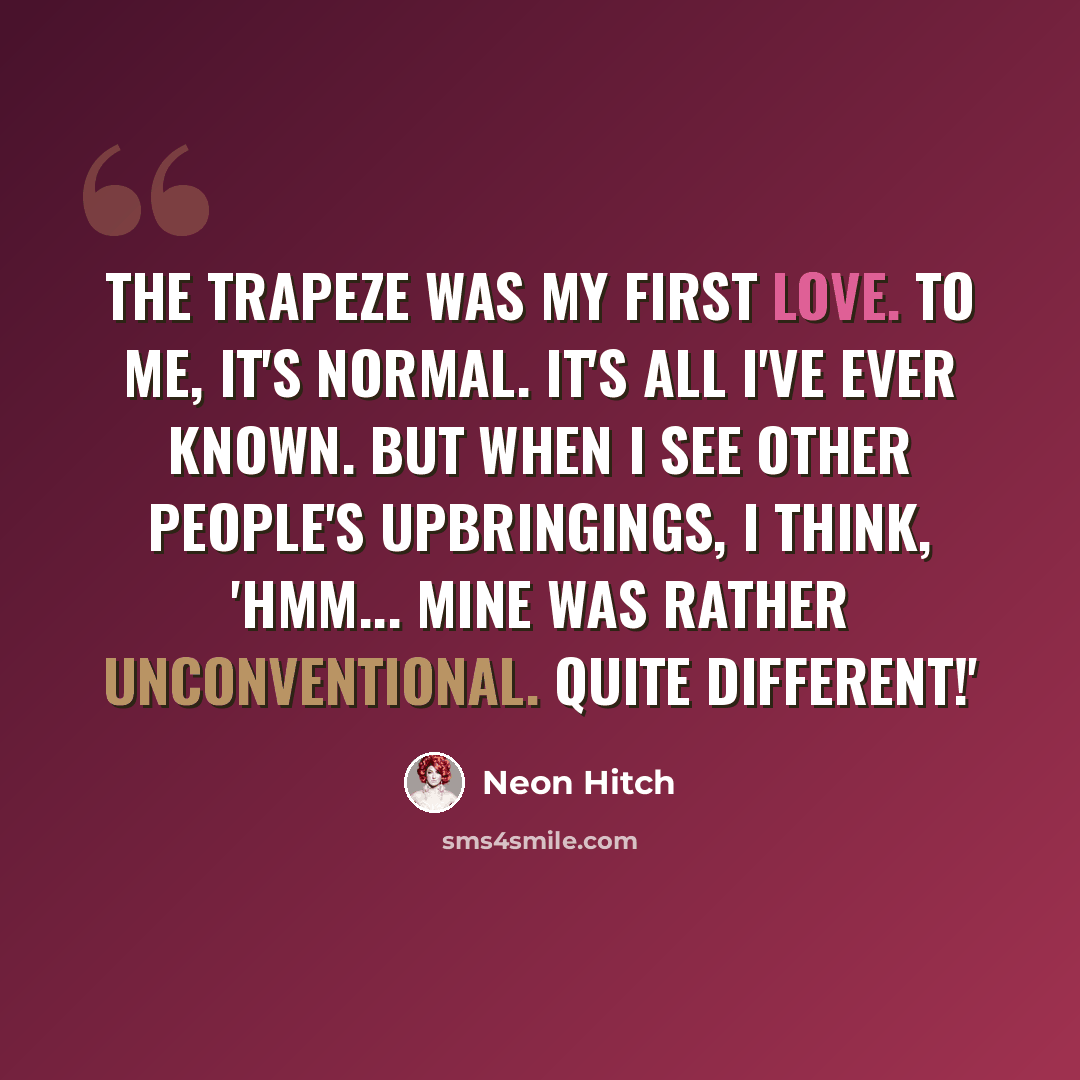 “The trapeze was my first love. To me, it's normal. It's all I've ever known. But when I see other people's upbringings, I think, 'Hmm... mine was rather unconventional. Quite different!'” quote by Neon Hitch