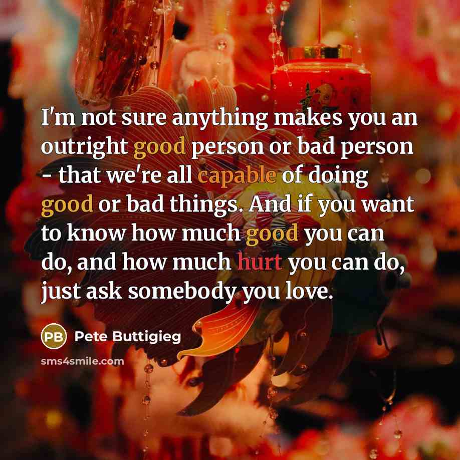 “I'm not sure anything makes you an outright good person or bad person - that we're all capable of doing good or bad things. And if you want to know how much good you can do, and how much hurt you can do, just ask somebody you love.” quote by Pete Buttigieg