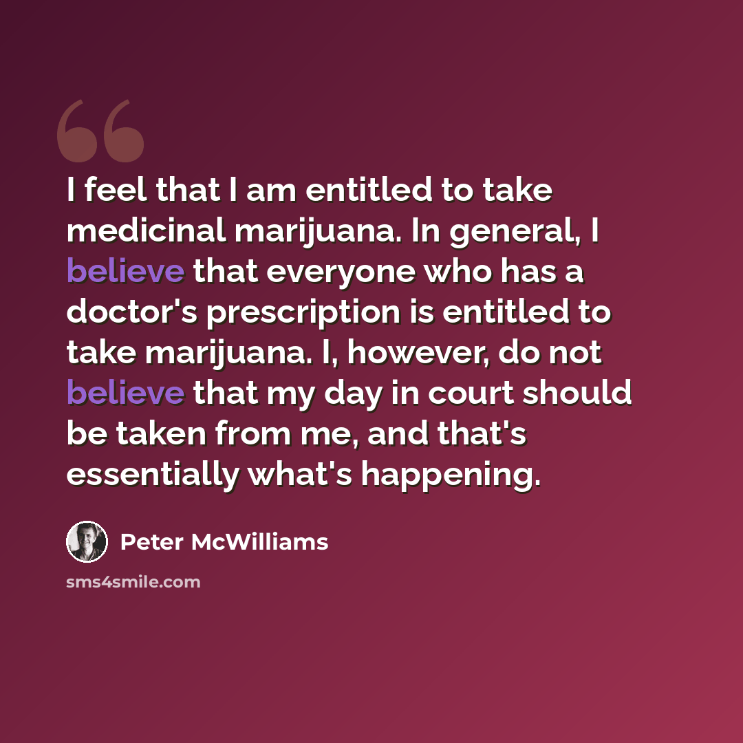 “I feel that I am entitled to take medicinal marijuana. In general, I believe that everyone who has a doctor's prescription is entitled to take marijuana. I, however, do not believe that my day in court should be taken from me, and that's essentially what's happening.” quote by Peter McWilliams