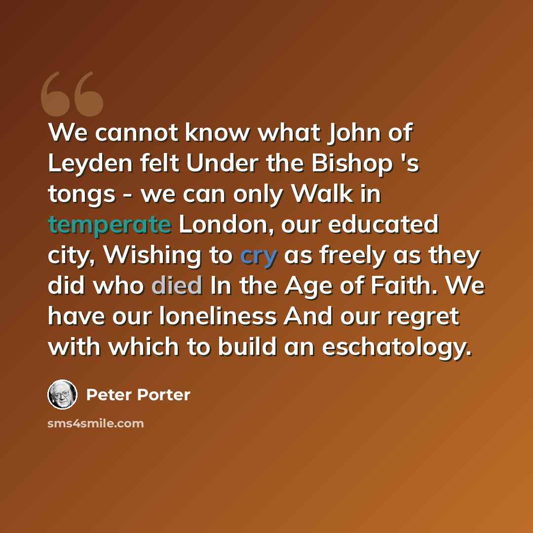 “We cannot know what John of Leyden felt Under the Bishop 's tongs - we can only Walk in temperate London, our educated city, Wishing to cry as freely as they did who died In the Age of Faith. We have our loneliness And our regret with which to build an eschatology.” quote by Peter Porter