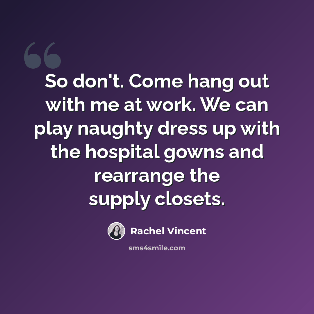 “So don't. Come hang out with me at work. We can play naughty dress up with the hospital gowns and rearrange the supply closets.” quote by Rachel Vincent