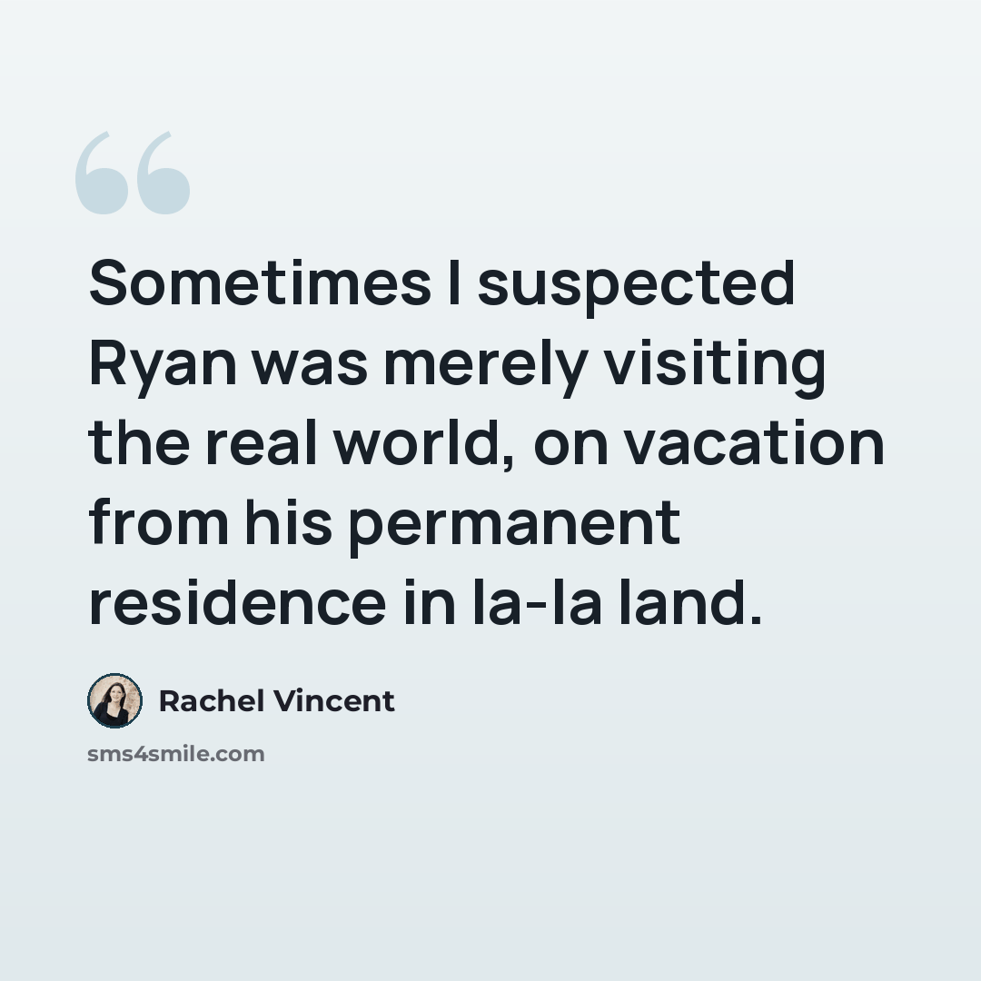 “Sometimes I suspected Ryan was merely visiting the real world, on vacation from his permanent residence in la-la land.” quote by Rachel Vincent