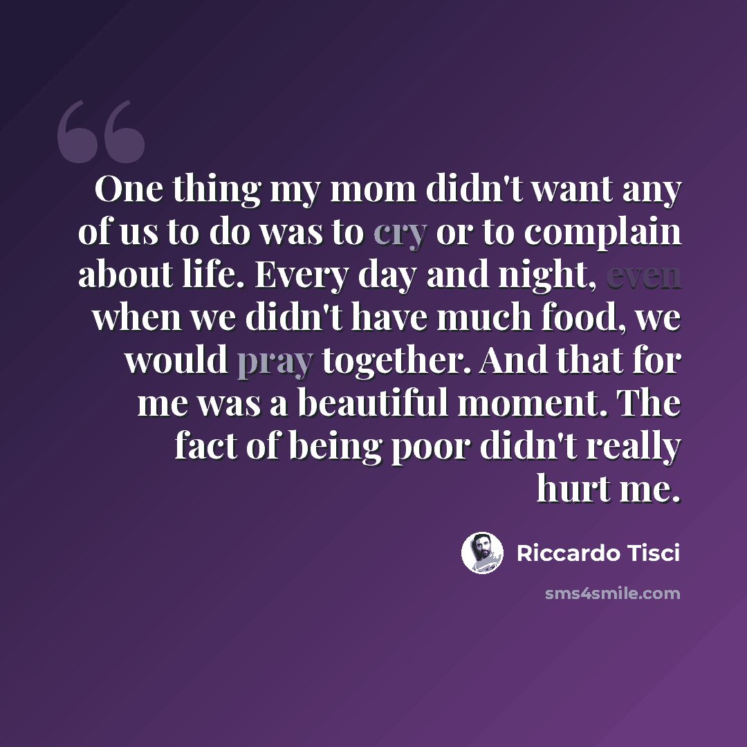 “One thing my mom didn't want any of us to do was to cry or to complain about life. Every day and night, even when we didn't have much food, we would pray together. And that for me was a beautiful moment. The fact of being poor didn't really hurt me.” quote by Riccardo Tisci