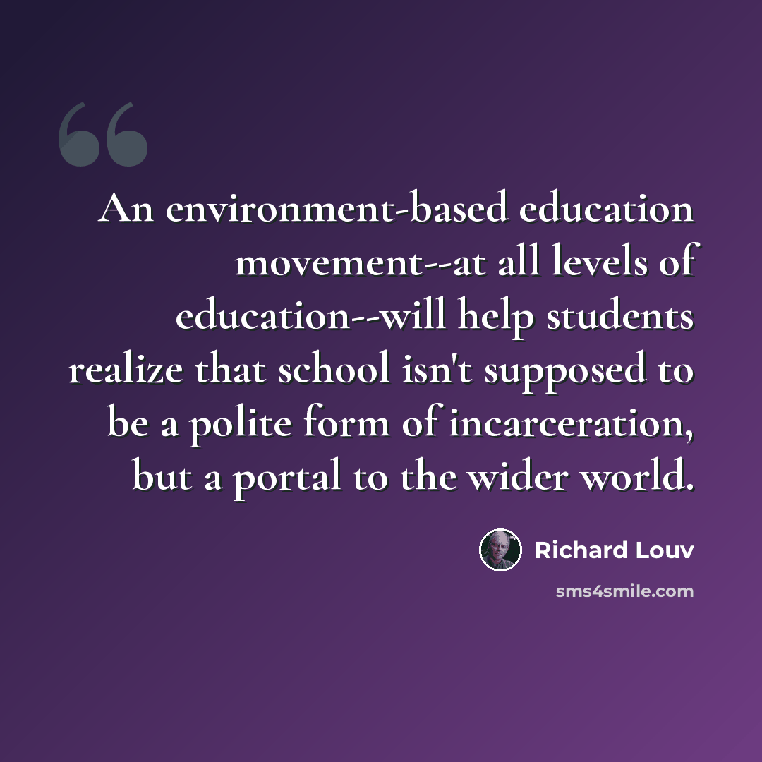 “An environment-based education movement--at all levels of education--will help students realize that school isn't supposed to be a polite form of incarceration, but a portal to the wider world.” quote by Richard Louv