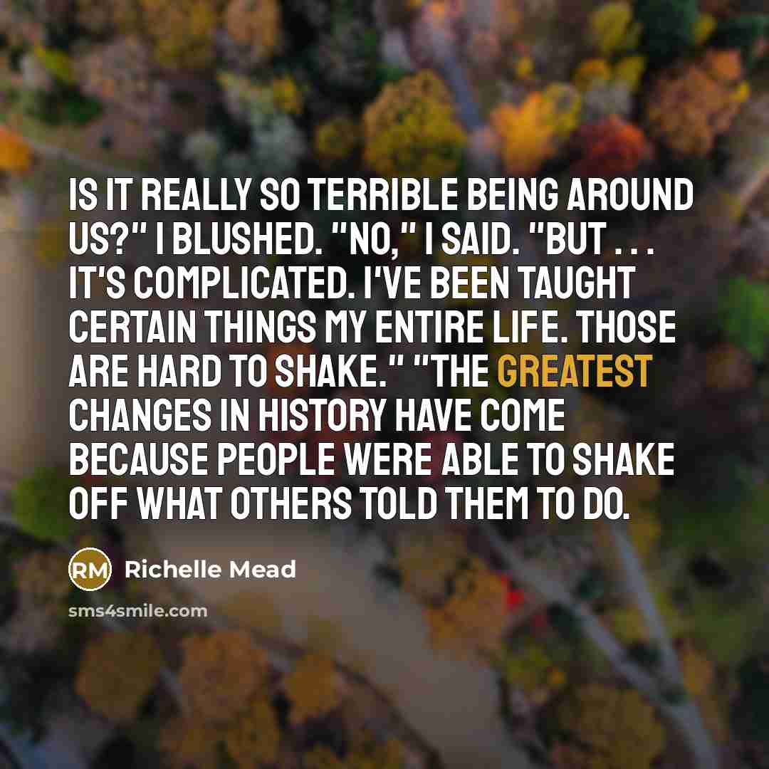 “Is it really so terrible being around us?" I blushed. "No," I said. "But . . . it's complicated. I've been taught certain things my entire life. Those are hard to shake." "The greatest changes in history have come because people were able to shake off what others told them to do.” quote by Richelle Mead