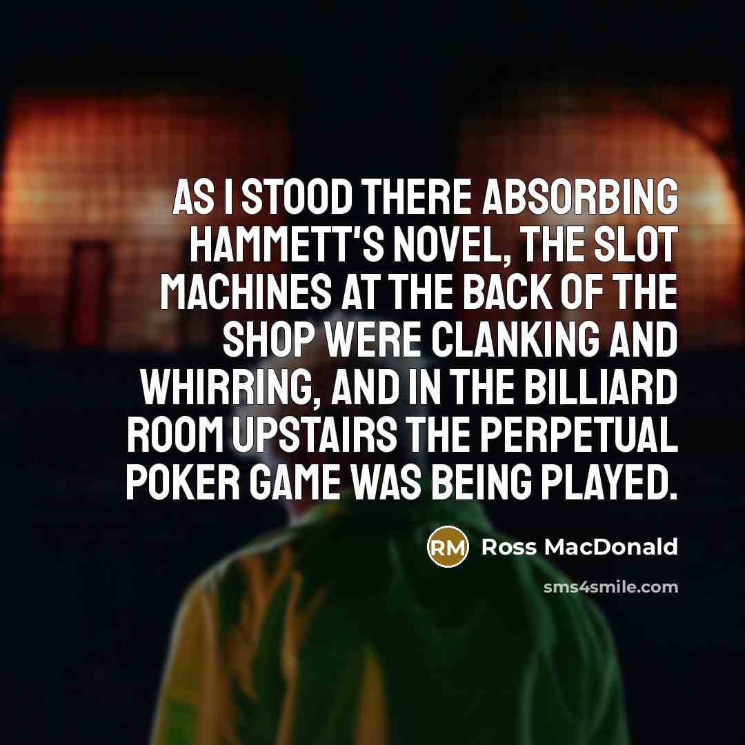 “As I stood there absorbing Hammett's novel, the slot machines at the back of the shop were clanking and whirring, and in the billiard room upstairs the perpetual poker game was being played.” quote by Ross MacDonald
