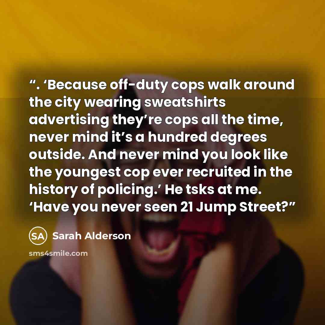 “. ‘Because off-duty cops walk around the city wearing sweatshirts advertising they’re cops all the time, never mind it’s a hundred degrees outside. And never mind you look like the youngest cop ever recruited in the history of policing.’ He tsks at me. ‘Have you never seen 21 Jump Street?” quote by Sarah Alderson