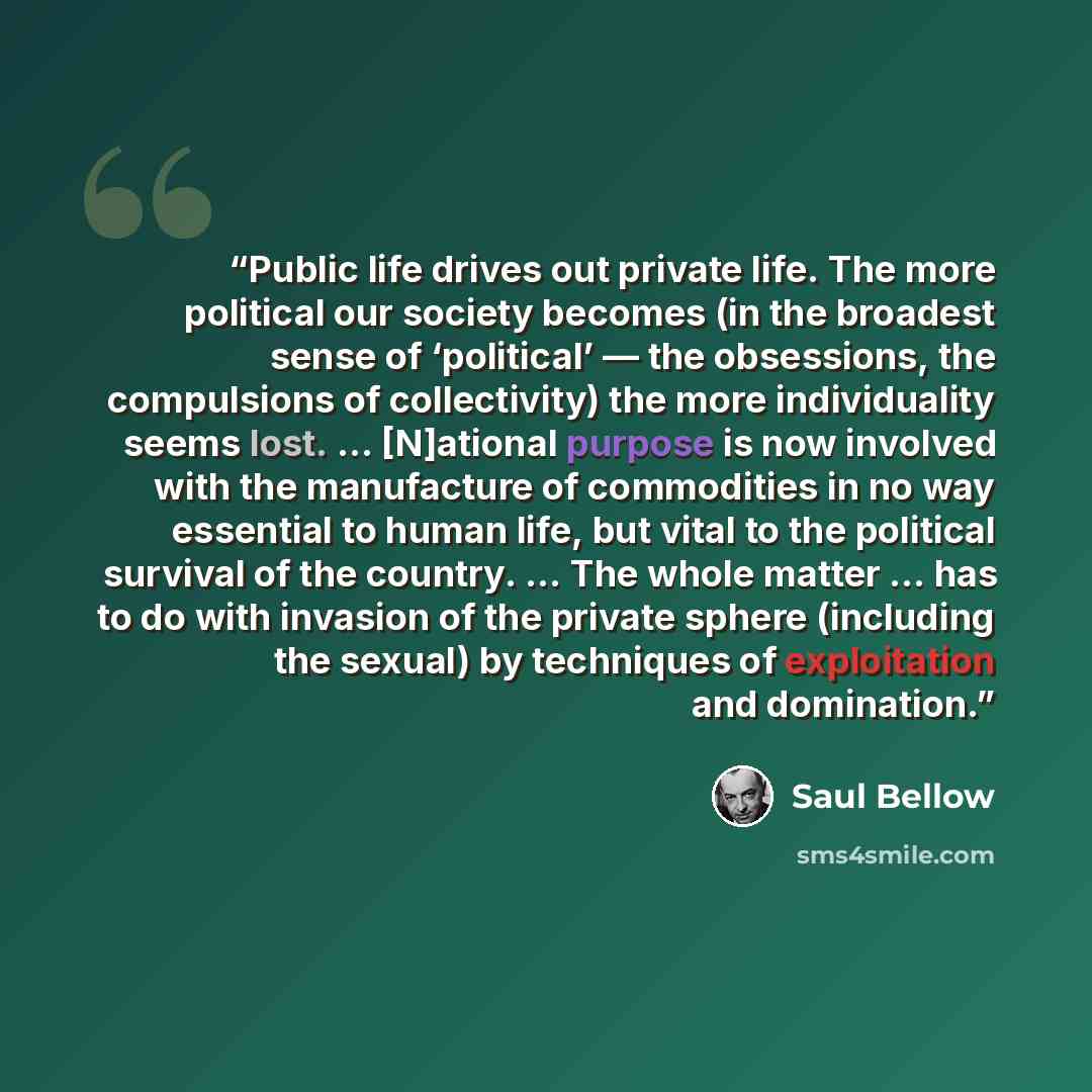 “Public life drives out private life. The more political our society becomes (in the broadest sense of ‘political’ — the obsessions, the compulsions of collectivity) the more individuality seems lost. … [N]ational purpose is now involved with the manufacture of commodities in no way essential to…” quote by Saul Bellow