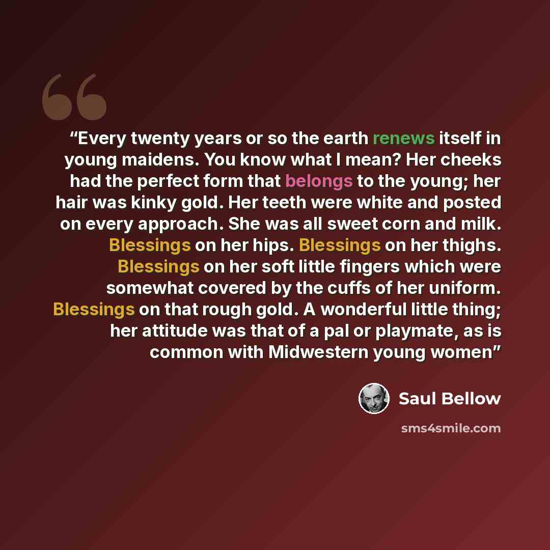 “Every twenty years or so the earth renews itself in young maidens. You know what I mean? Her cheeks had the perfect form that belongs to the young; her hair was kinky gold. Her teeth were white and posted on every approach. She was all sweet corn and milk. Blessings on her hips. Blessings on her…” quote by Saul Bellow