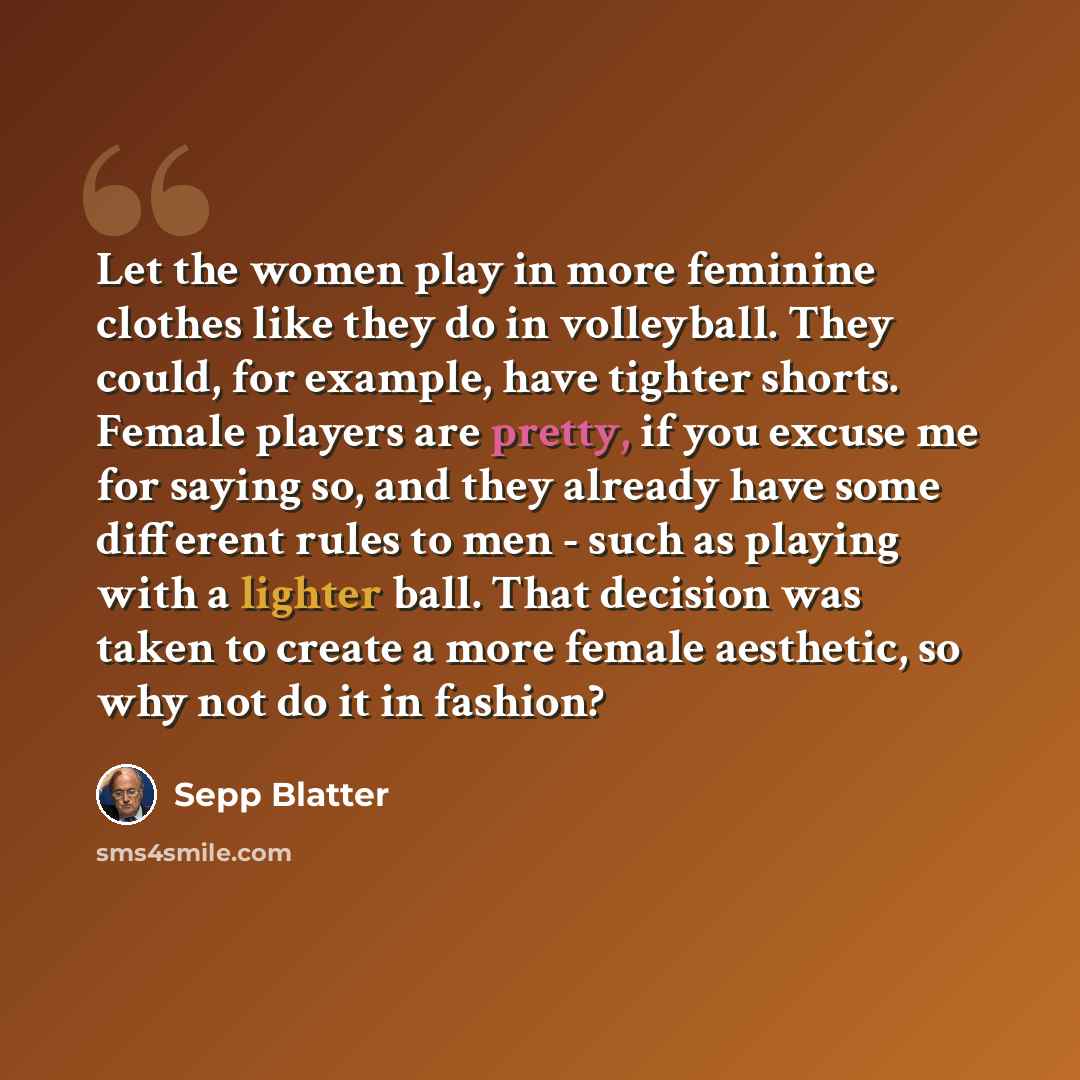 “Let the women play in more feminine clothes like they do in volleyball. They could, for example, have tighter shorts. Female players are pretty, if you excuse me for saying so, and they already have some different rules to men - such as playing with a lighter ball. That decision was taken to…” quote by Sepp Blatter
