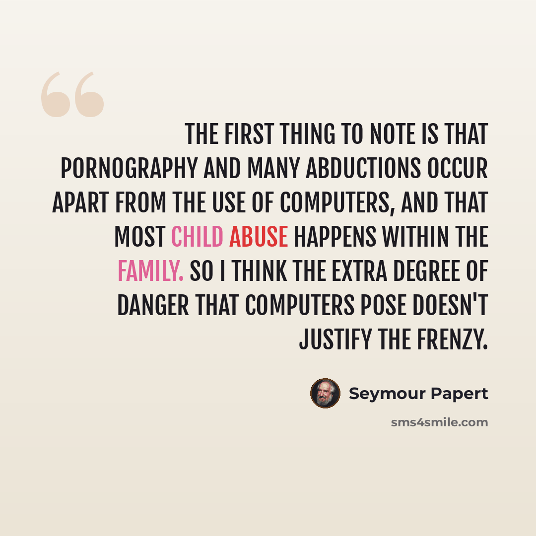 “The first thing to note is that pornography and many abductions occur apart from the use of computers, and that most child abuse happens within the family. So I think the extra degree of danger that computers pose doesn't justify the frenzy.” quote by Seymour Papert