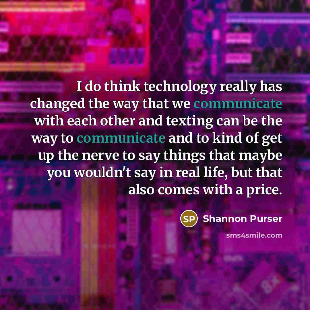 “I do think technology really has changed the way that we communicate with each other and texting can be the way to communicate and to kind of get up the nerve to say things that maybe you wouldn't say in real life, but that also comes with a price.” quote by Shannon Purser