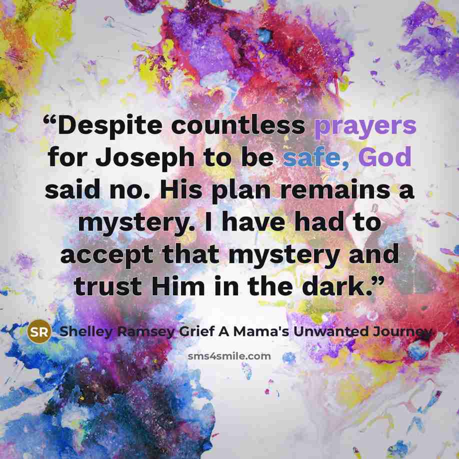 “Despite countless prayers for Joseph to be safe, God said no. His plan remains a mystery. I have had to accept that mystery and trust Him in the dark.” quote by Shelley Ramsey Grief A Mama's Unwanted Journey