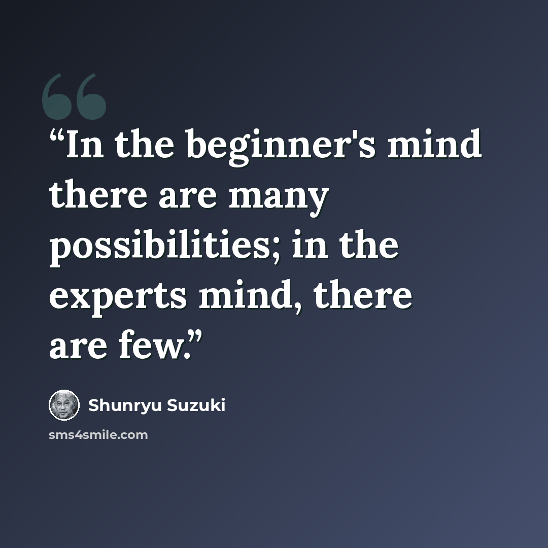“In the beginner's mind there are many possibilities; in the experts mind, there are few.” quote by Shunryu Suzuki