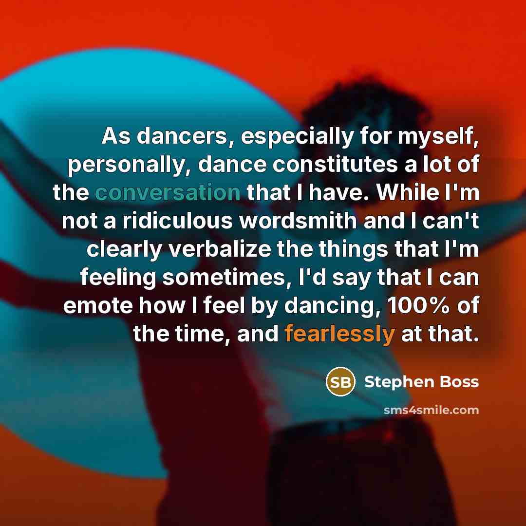“As dancers, especially for myself, personally, dance constitutes a lot of the conversation that I have. While I'm not a ridiculous wordsmith and I can't clearly verbalize the things that I'm feeling sometimes, I'd say that I can emote how I feel by dancing, 100% of the time, and fearlessly at that.” quote by Stephen Boss