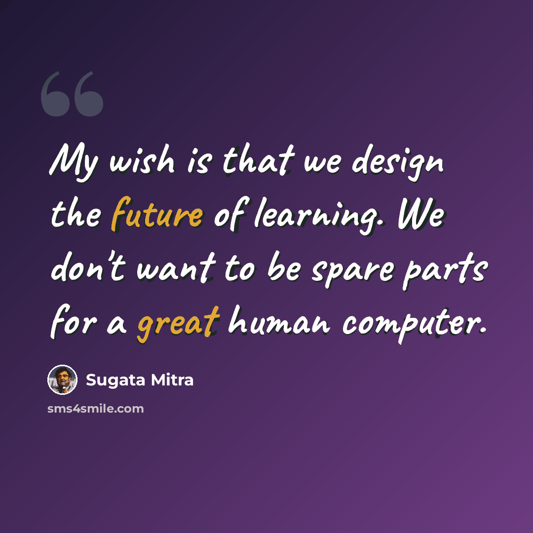 “My wish is that we design the future of learning. We don't want to be spare parts for a great human computer.” quote by Sugata Mitra