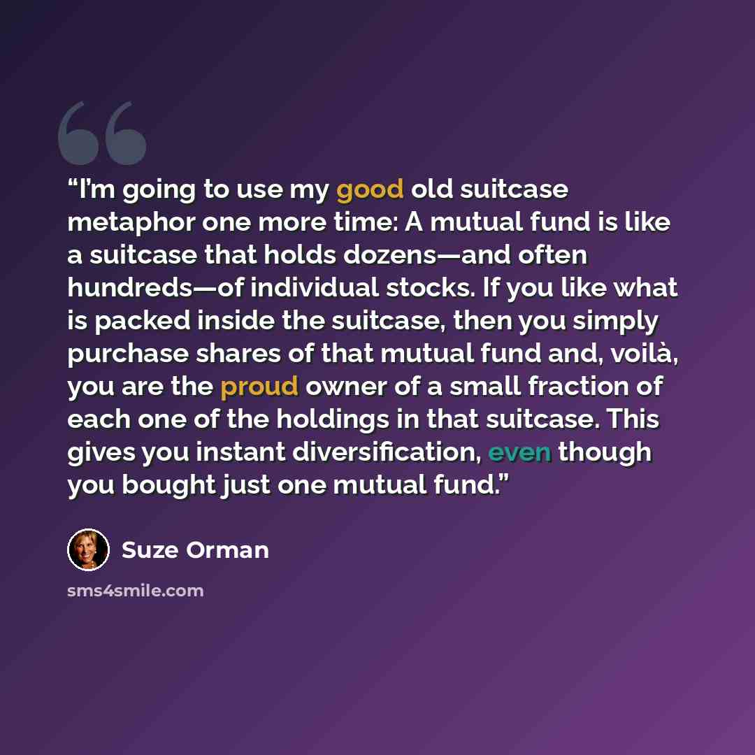 “I’m going to use my good old suitcase metaphor one more time: A mutual fund is like a suitcase that holds dozens—and often hundreds—of individual stocks. If you like what is packed inside the suitcase, then you simply purchase shares of that mutual fund and, voilà, you are the proud owner of a…” quote by Suze Orman