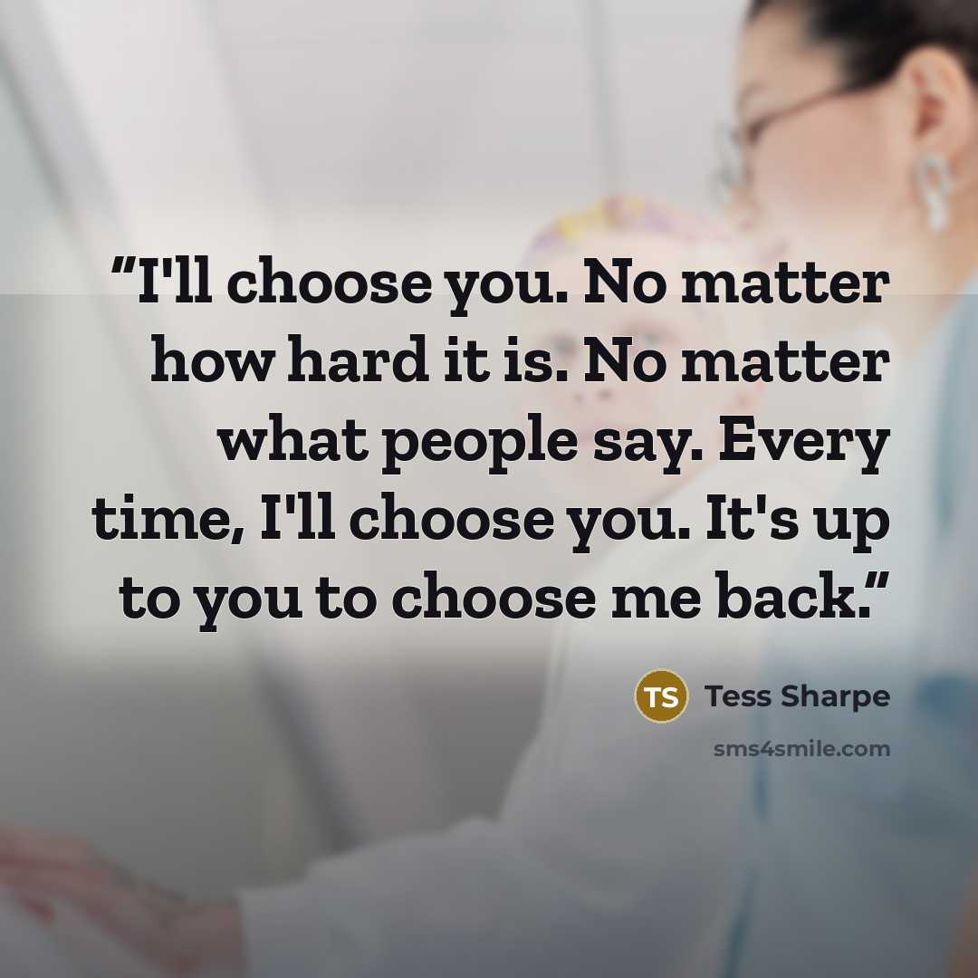 “I'll choose you. No matter how hard it is. No matter what people say. Every time, I'll choose you. It's up to you to choose me back.” quote by Tess Sharpe