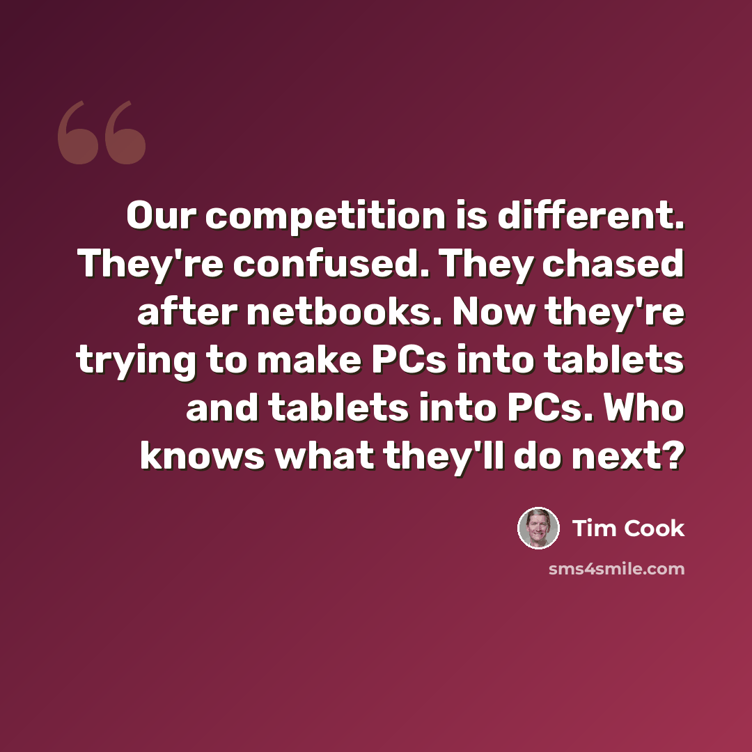“Our competition is different. They're confused. They chased after netbooks. Now they're trying to make PCs into tablets and tablets into PCs. Who knows what they'll do next?” quote by Tim Cook