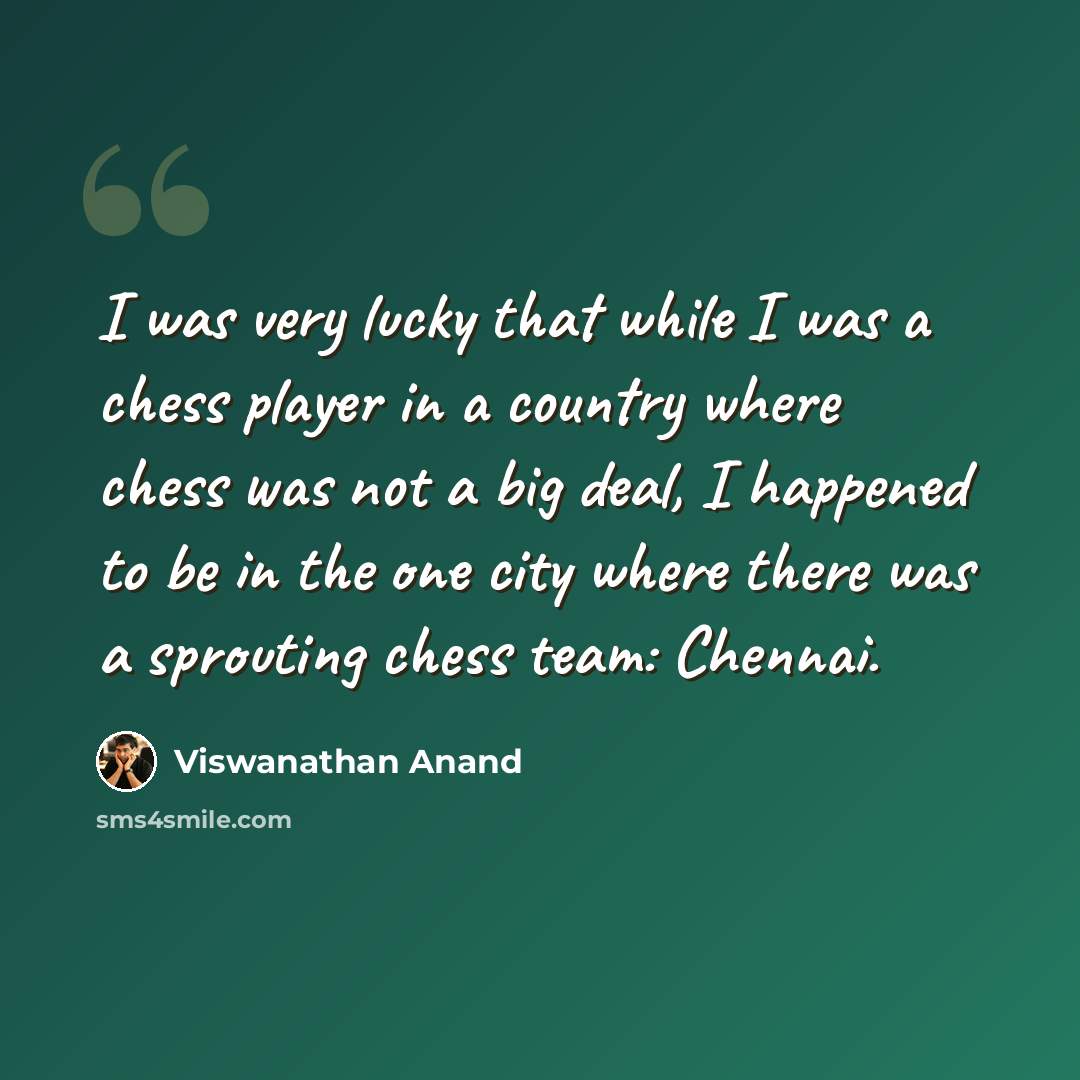 “I was very lucky that while I was a chess player in a country where chess was not a big deal, I happened to be in the one city where there was a sprouting chess team: Chennai.” quote by Viswanathan Anand