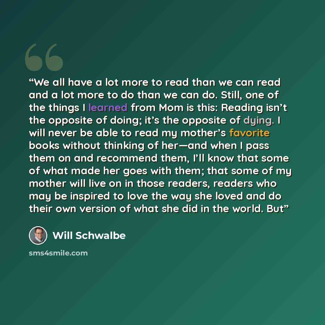 “We all have a lot more to read than we can read and a lot more to do than we can do. Still, one of the things I learned from Mom is this: Reading isn’t the opposite of doing; it’s the opposite of dying. I will never be able to read my mother’s favorite books without thinking of her—and when I pass…” quote by Will Schwalbe