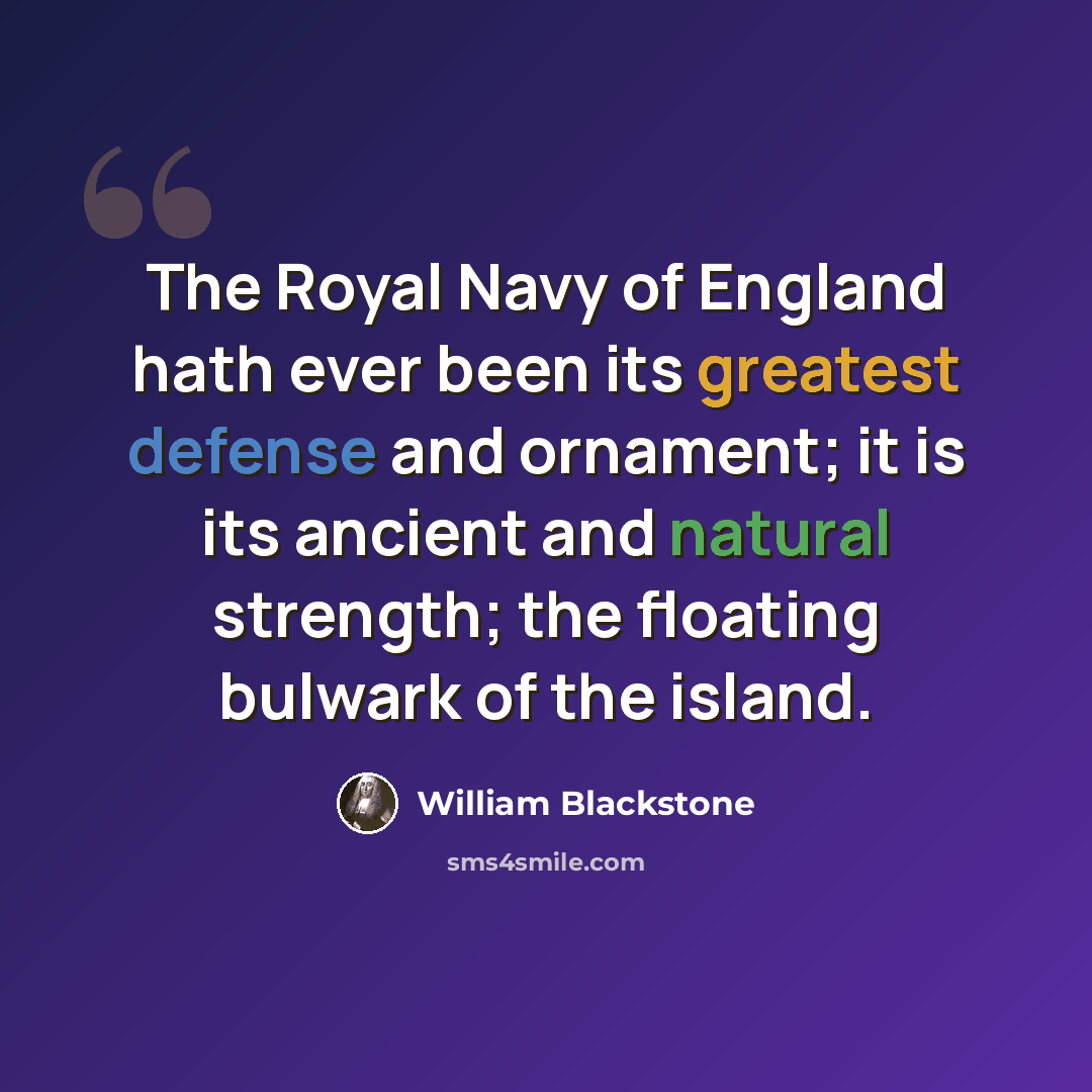 “The Royal Navy of England hath ever been its greatest defense and ornament; it is its ancient and natural strength; the floating bulwark of the island.” quote by William Blackstone