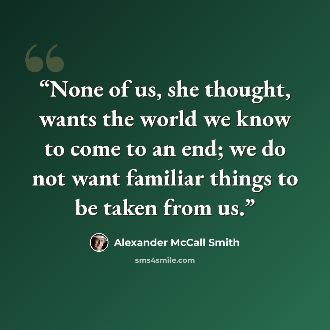 “None of us, she thought, wants the world we know to come to an end; we do not want familiar things to be taken from us.” quote by Alexander McCall Smith