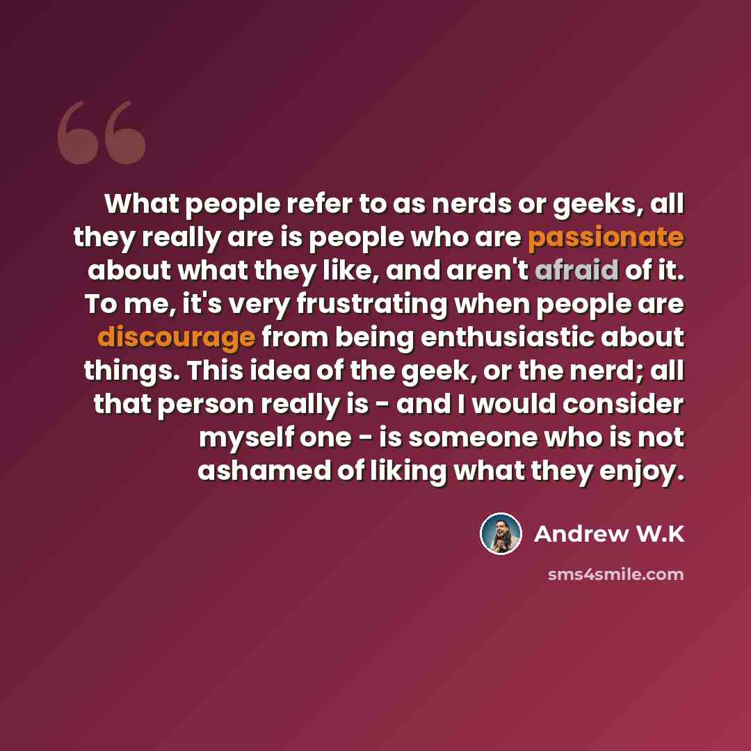 “What people refer to as nerds or geeks, all they really are is people who are passionate about what they like, and aren't afraid of it. To me, it's very frustrating when people are discourage from being enthusiastic about things. This idea of the geek, or the nerd; all that person really is - and…” quote by Andrew W.K